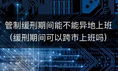 管制缓刑期间能不能异地上班（缓刑期间可以跨市上班吗）