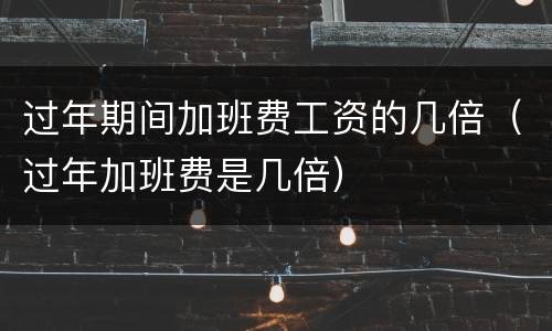 过年期间加班费工资的几倍（过年加班费是几倍）
