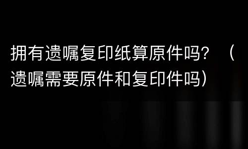 拥有遗嘱复印纸算原件吗？（遗嘱需要原件和复印件吗）