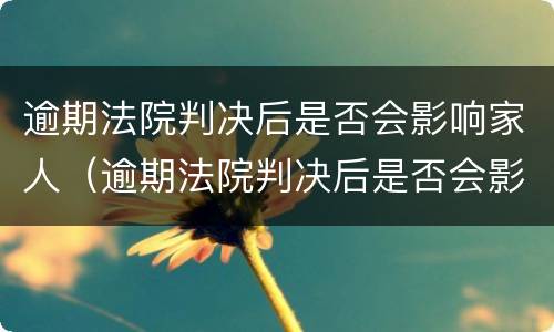 逾期法院判决后是否会影响家人（逾期法院判决后是否会影响家人政审）