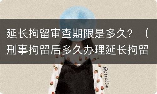 延长拘留审查期限是多久？（刑事拘留后多久办理延长拘留）