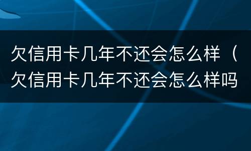 欠信用卡几年不还会怎么样（欠信用卡几年不还会怎么样吗）