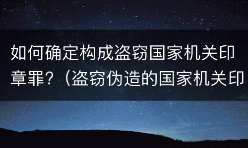 如何确定构成盗窃国家机关印章罪?（盗窃伪造的国家机关印章罪）