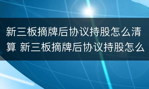 新三板摘牌后协议持股怎么清算 新三板摘牌后协议持股怎么清算股权