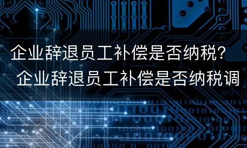 企业辞退员工补偿是否纳税？ 企业辞退员工补偿是否纳税调增