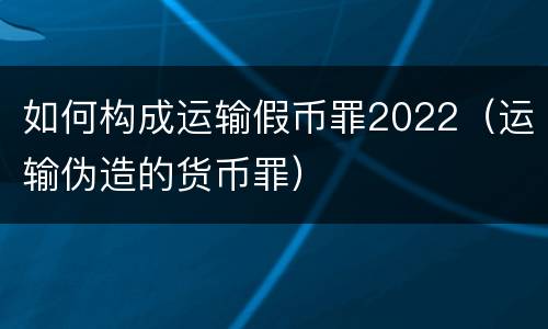 如何构成运输假币罪2022（运输伪造的货币罪）
