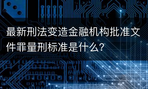最新刑法变造金融机构批准文件罪量刑标准是什么？