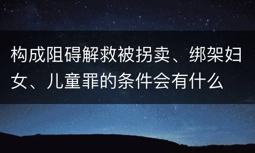 构成阻碍解救被拐卖、绑架妇女、儿童罪的条件会有什么