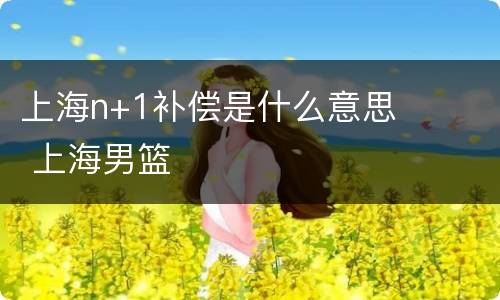 上海n+1补偿是什么意思 上海男篮