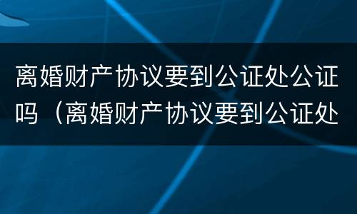 离婚财产协议要到公证处公证吗（离婚财产协议要到公证处公证吗要多久）