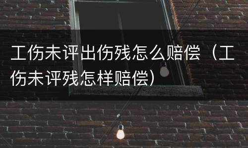 工伤未评出伤残怎么赔偿（工伤未评残怎样赔偿）