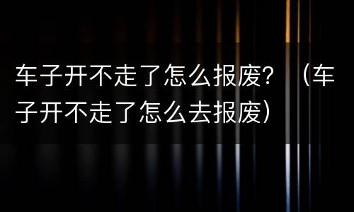 车子开不走了怎么报废？（车子开不走了怎么去报废）