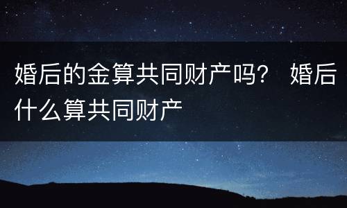 婚后的金算共同财产吗？ 婚后什么算共同财产