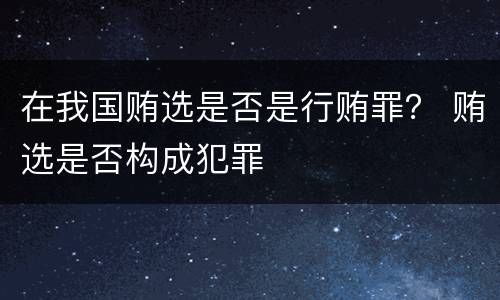 在我国贿选是否是行贿罪？ 贿选是否构成犯罪