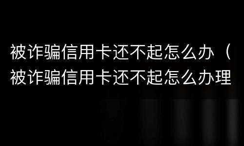 被诈骗信用卡还不起怎么办（被诈骗信用卡还不起怎么办理）