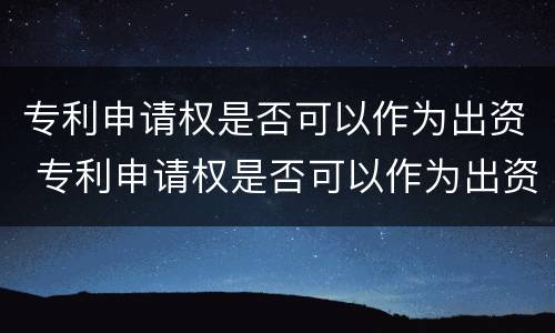 专利申请权是否可以作为出资 专利申请权是否可以作为出资方