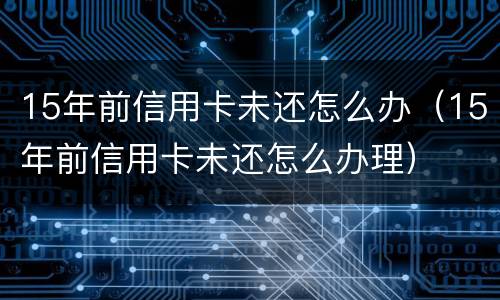 15年前信用卡未还怎么办（15年前信用卡未还怎么办理）