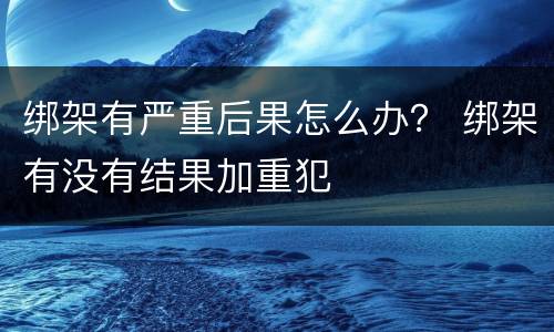 绑架有严重后果怎么办？ 绑架有没有结果加重犯