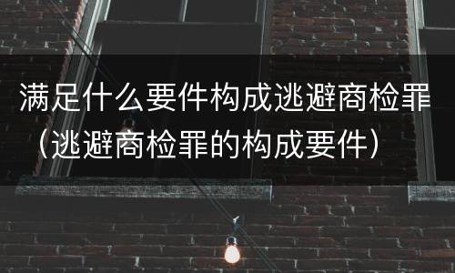 满足什么要件构成逃避商检罪（逃避商检罪的构成要件）
