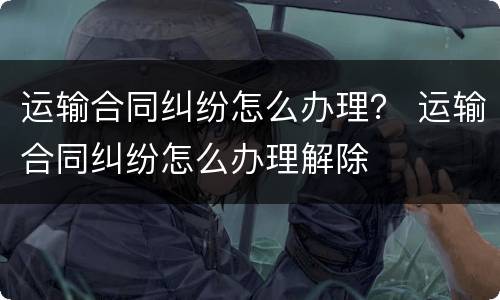 运输合同纠纷怎么办理？ 运输合同纠纷怎么办理解除