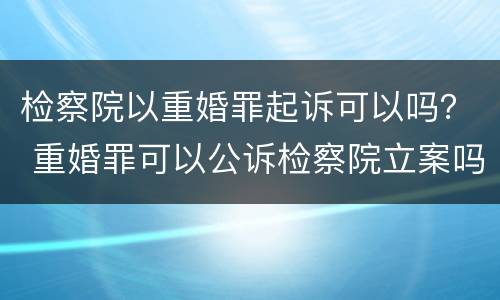 检察院以重婚罪起诉可以吗？ 重婚罪可以公诉检察院立案吗?