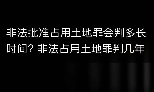 非法批准占用土地罪会判多长时间? 非法占用土地罪判几年