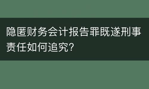 隐匿财务会计报告罪既遂刑事责任如何追究?