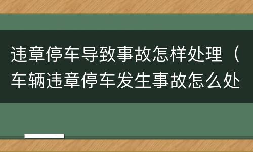 违章停车导致事故怎样处理（车辆违章停车发生事故怎么处理）