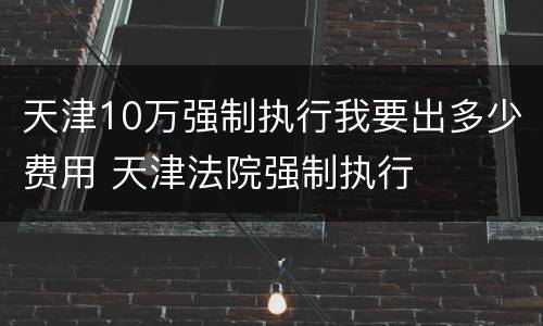天津10万强制执行我要出多少费用 天津法院强制执行