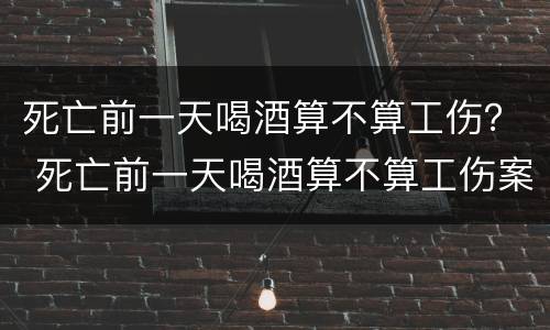 死亡前一天喝酒算不算工伤？ 死亡前一天喝酒算不算工伤案件
