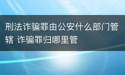 刑法诈骗罪由公安什么部门管辖 诈骗罪归哪里管