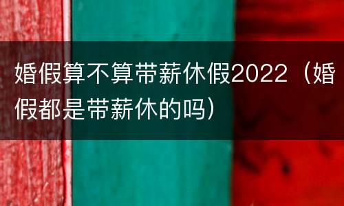 婚假算不算带薪休假2022（婚假都是带薪休的吗）