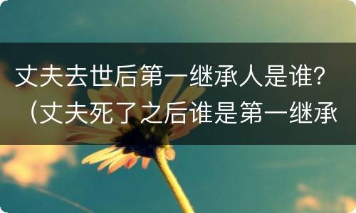 丈夫去世后第一继承人是谁？（丈夫死了之后谁是第一继承人）