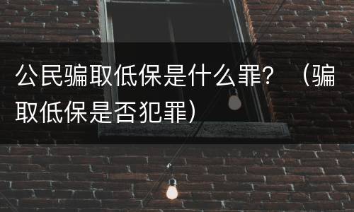 公民骗取低保是什么罪？（骗取低保是否犯罪）