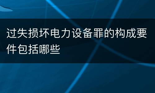 过失损坏电力设备罪的构成要件包括哪些