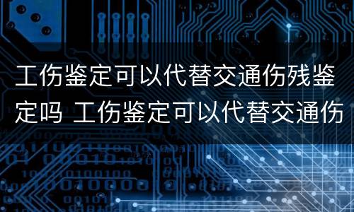 工伤鉴定可以代替交通伤残鉴定吗 工伤鉴定可以代替交通伤残鉴定吗怎么办