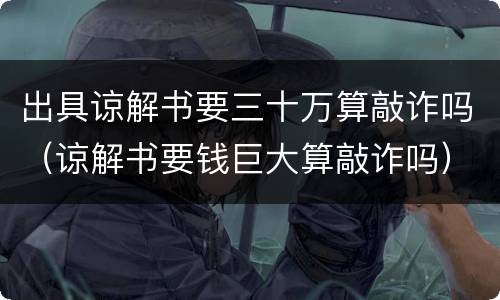 出具谅解书要三十万算敲诈吗（谅解书要钱巨大算敲诈吗）