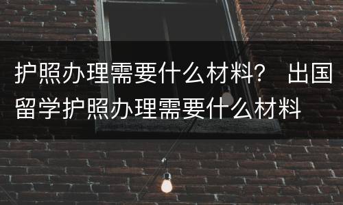 护照办理需要什么材料？ 出国留学护照办理需要什么材料