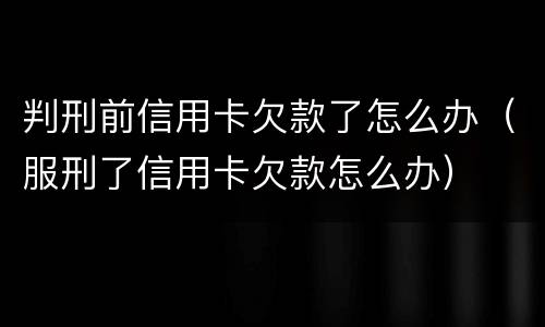 判刑前信用卡欠款了怎么办（服刑了信用卡欠款怎么办）