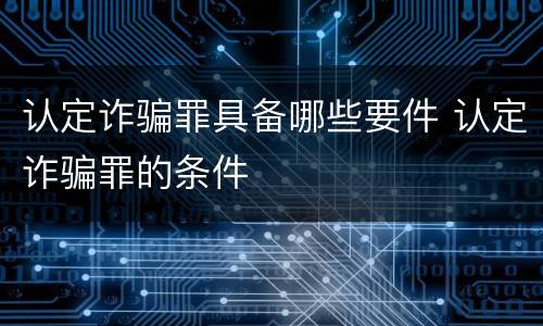 认定诈骗罪具备哪些要件 认定诈骗罪的条件