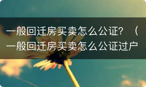 一般回迁房买卖怎么公证？（一般回迁房买卖怎么公证过户）