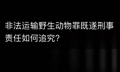 非法运输野生动物罪既遂刑事责任如何追究?
