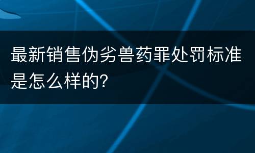 最新销售伪劣兽药罪处罚标准是怎么样的？