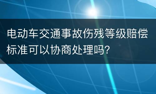 电动车交通事故伤残等级赔偿标准可以协商处理吗？