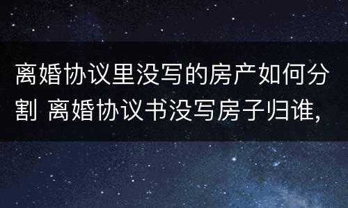 离婚协议里没写的房产如何分割 离婚协议书没写房子归谁,可以补充协议吗?