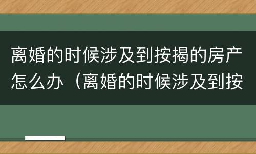 离婚的时候涉及到按揭的房产怎么办（离婚的时候涉及到按揭的房产怎么办理）