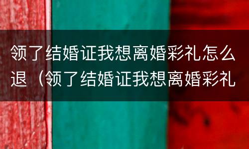 领了结婚证我想离婚彩礼怎么退（领了结婚证我想离婚彩礼怎么退还）