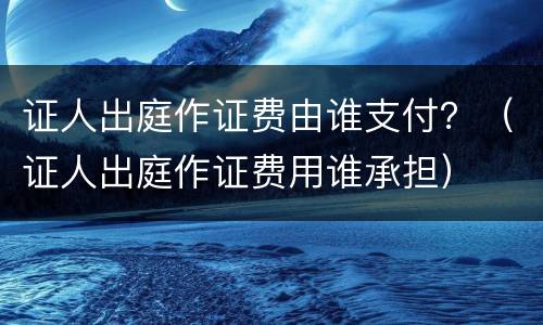 证人出庭作证费由谁支付？（证人出庭作证费用谁承担）