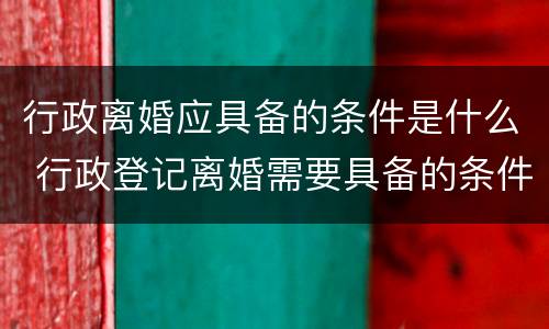 行政离婚应具备的条件是什么 行政登记离婚需要具备的条件有