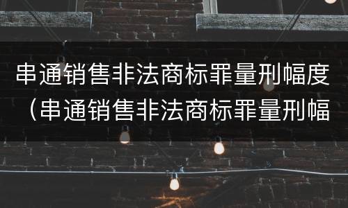 串通销售非法商标罪量刑幅度（串通销售非法商标罪量刑幅度多少）